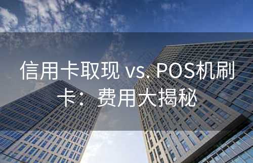 信用卡取现 vs. POS机刷卡：费用大揭秘