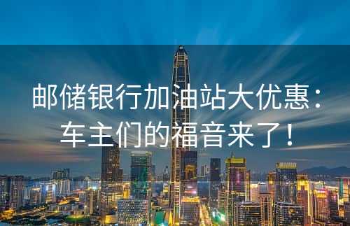 邮储银行加油站大优惠：车主们的福音来了！