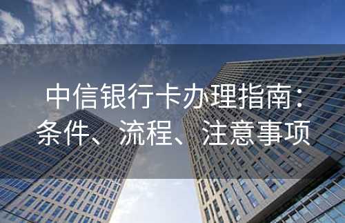 中信银行卡办理指南：条件、流程、注意事项