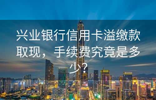 兴业银行信用卡溢缴款取现，手续费究竟是多少？