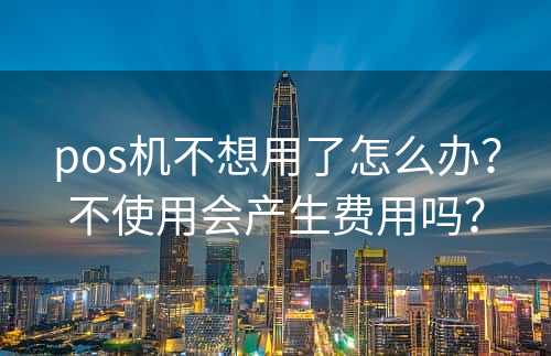 pos机不想用了怎么办？不使用会产生费用吗？