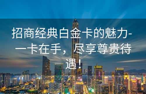 招商经典白金卡的魅力- 一卡在手，尽享尊贵待遇！