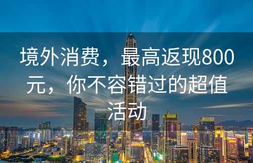 境外消费，最高返现800元，你不容错过的超值活动