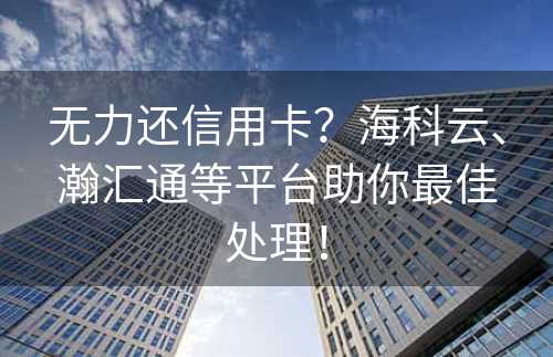 无力还信用卡？海科云、瀚汇通等平台助你最佳处理！