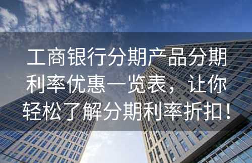 工商银行分期产品分期利率优惠一览表，让你轻松了解分期利率折扣！