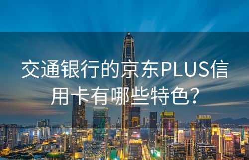 交通银行的京东PLUS信用卡有哪些特色？