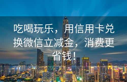 吃喝玩乐，用信用卡兑换微信立减金，消费更省钱！