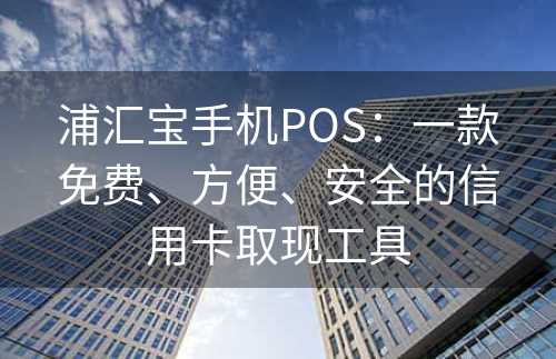 浦汇宝手机POS：一款免费、方便、安全的信用卡取现工具