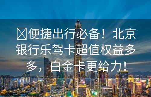 ​便捷出行必备！北京银行乐驾卡超值权益多多，白金卡更给力！