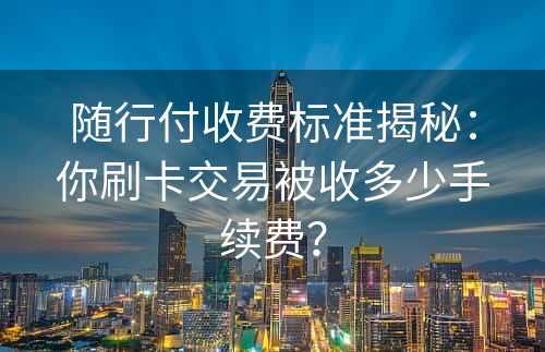 随行付收费标准揭秘：你刷卡交易被收多少手续费？