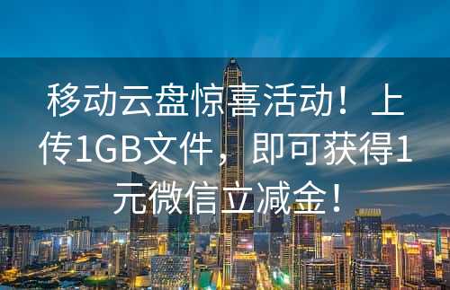 移动云盘惊喜活动！上传1GB文件，即可获得1元微信立减金！