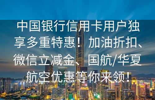 中国银行信用卡用户独享多重特惠！加油折扣、微信立减金、国航/华夏航空优惠等你来领！