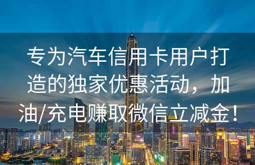 专为汽车信用卡用户打造的独家优惠活动，加油/充电赚取微信立减金！