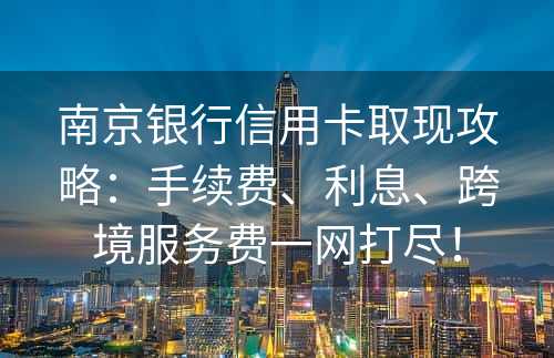南京银行信用卡取现攻略：手续费、利息、跨境服务费一网打尽！