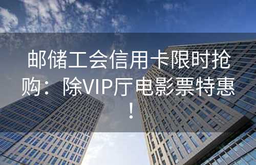 邮储工会信用卡限时抢购：除VIP厅电影票特惠！