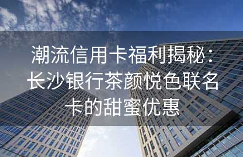 潮流信用卡福利揭秘：长沙银行茶颜悦色联名卡的甜蜜优惠