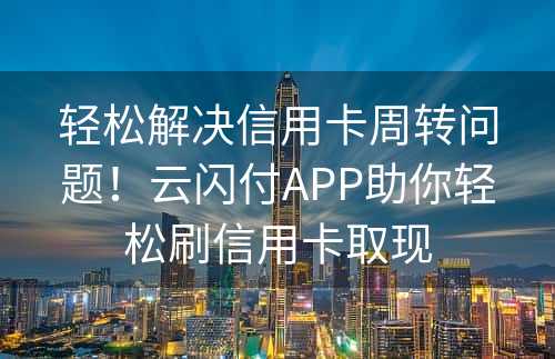 轻松解决信用卡周转问题！云闪付APP助你轻松刷信用卡取现