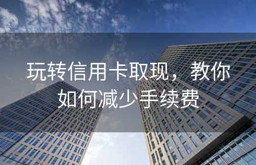 玩转信用卡取现，教你如何减少手续费