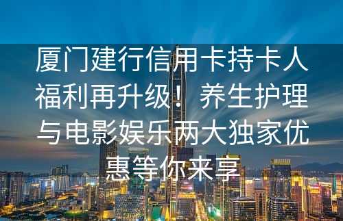 厦门建行信用卡持卡人福利再升级！养生护理与电影娱乐两大独家优惠等你来享