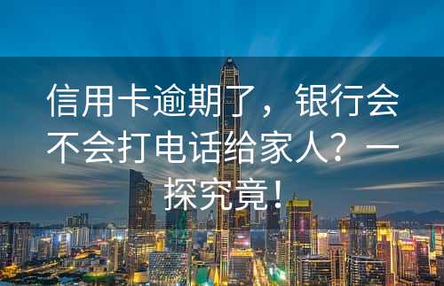 信用卡逾期了，银行会不会打电话给家人？一探究竟！