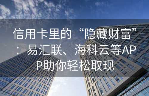 信用卡里的“隐藏财富”：易汇联、海科云等APP助你轻松取现