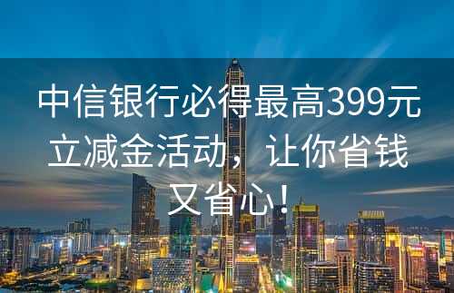 中信银行必得最高399元立减金活动，让你省钱又省心！