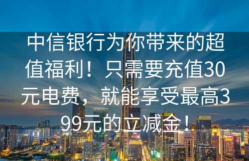 中信银行为你带来的超值福利！只需要充值30元电费，就能享受最高399元的立减金！