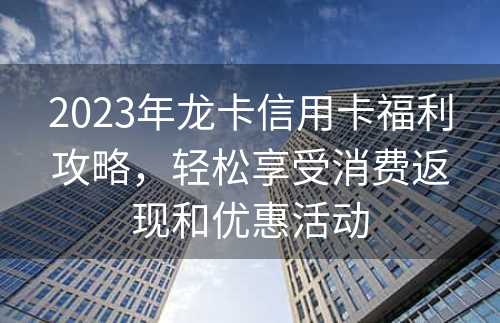 2023年龙卡信用卡福利攻略，轻松享受消费返现和优惠活动