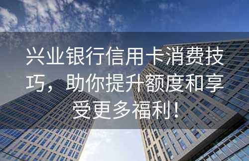 兴业银行信用卡消费技巧，助你提升额度和享受更多福利！