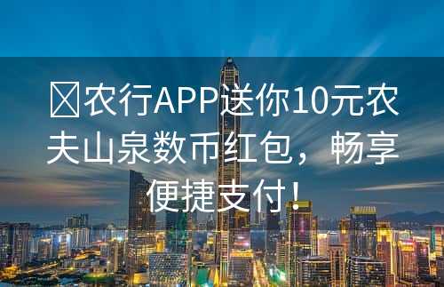 ​农行APP送你10元农夫山泉数币红包，畅享便捷支付！