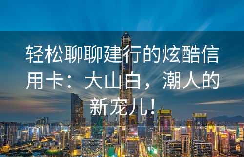 轻松聊聊建行的炫酷信用卡：大山白，潮人的新宠儿！