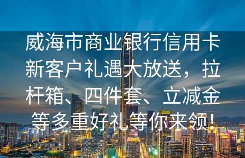 威海市商业银行信用卡新客户礼遇大放送，拉杆箱、四件套、立减金等多重好礼等你来领！