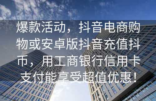 爆款活动，抖音电商购物或安卓版抖音充值抖币，用工商银行信用卡支付能享受超值优惠！