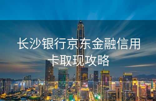 长沙银行京东金融信用卡取现攻略