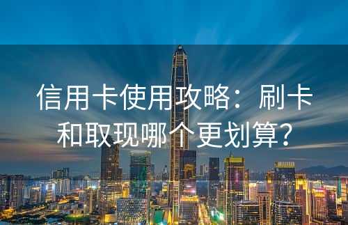信用卡使用攻略：刷卡和取现哪个更划算？