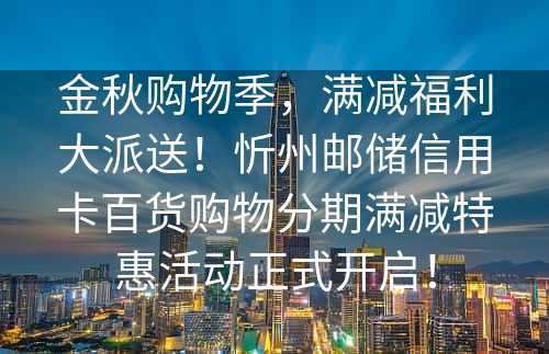 金秋购物季，满减福利大派送！忻州邮储信用卡百货购物分期满减特惠活动正式开启！