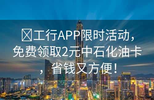 ​工行APP限时活动，免费领取2元中石化油卡，省钱又方便！