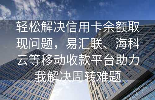 轻松解决信用卡余额取现问题，易汇联、海科云等移动收款平台助力我解决周转难题