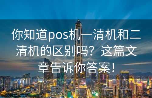 你知道pos机一清机和二清机的区别吗？这篇文章告诉你答案！