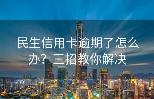 民生信用卡逾期了怎么办？三招教你解决