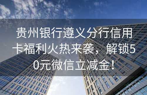 贵州银行遵义分行信用卡福利火热来袭，解锁50元微信立减金！