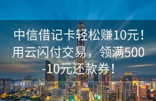 中信借记卡轻松赚10元！用云闪付交易，领满500-10元还款券！