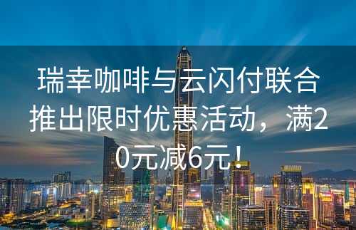 瑞幸咖啡与云闪付联合推出限时优惠活动，满20元减6元！