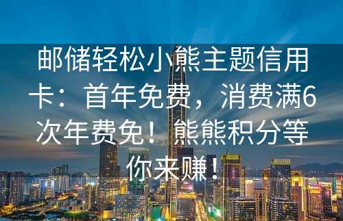 邮储轻松小熊主题信用卡：首年免费，消费满6次年费免！熊熊积分等你来赚！