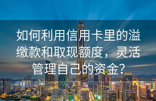 如何利用信用卡里的溢缴款和取现额度，灵活管理自己的资金？