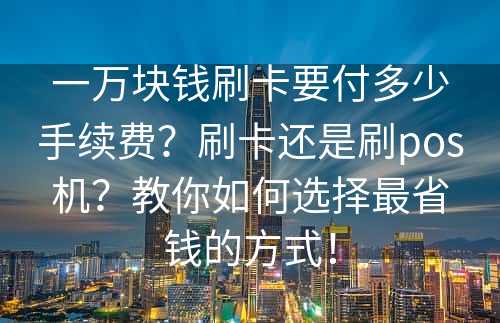 一万块钱刷卡要付多少手续费？刷卡还是刷pos机？教你如何选择最省钱的方式！