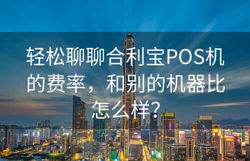 轻松聊聊合利宝POS机的费率，和别的机器比怎么样？
