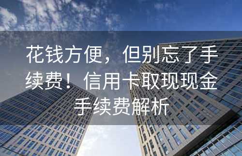 花钱方便，但别忘了手续费！信用卡取现现金手续费解析