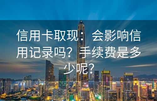 信用卡取现：会影响信用记录吗？手续费是多少呢？