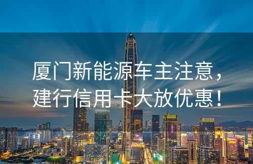 厦门新能源车主注意，建行信用卡大放优惠！